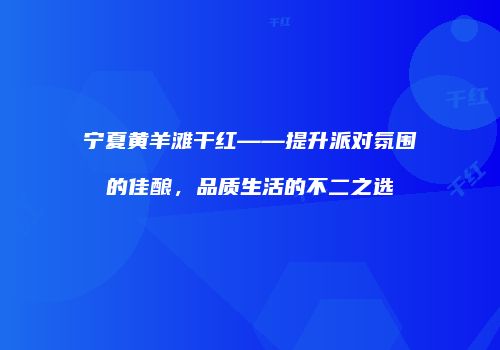 宁夏黄羊滩干红——提升派对氛围的佳酿，品质生活的不二之选