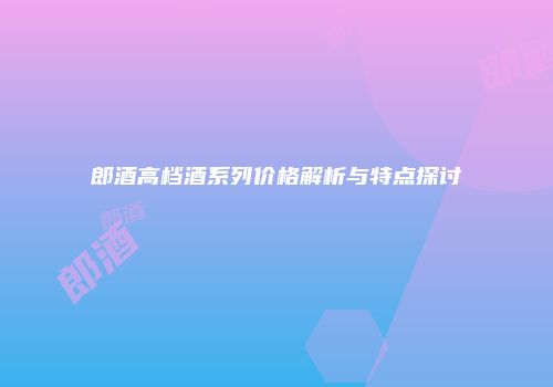 郎酒高档酒系列价格解析与特点探讨