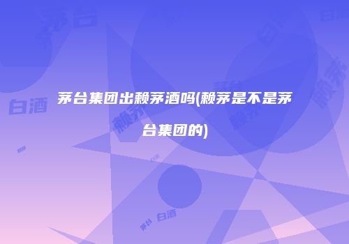 茅台集团出赖茅酒吗(赖茅是不是茅台集团的)