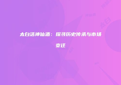太白活神仙酒：探寻历史传承与市场变迁
