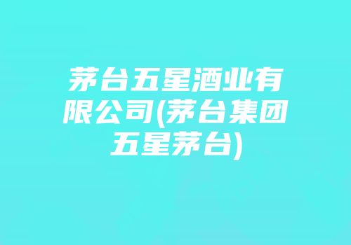 茅台五星酒业有限公司(茅台集团五星茅台)