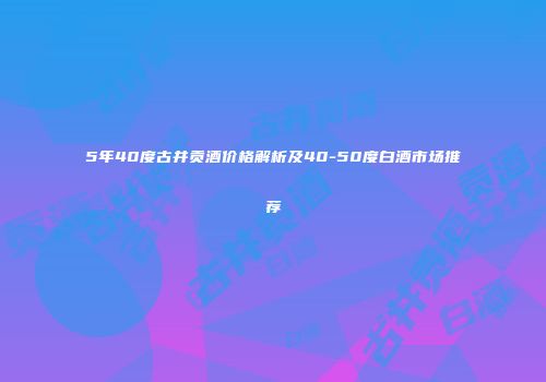 5年40度古井贡酒价格解析及40-50度白酒市场推荐