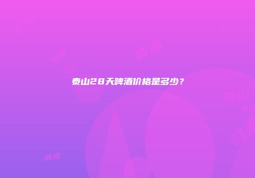 泰山28天啤酒价格是多少？