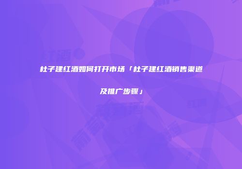 杜子建红酒如何打开市场「杜子建红酒销售渠道及推广步骤」