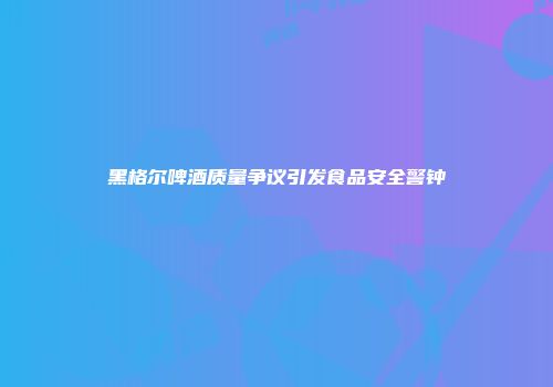 黑格尔啤酒质量争议引发食品安全警钟