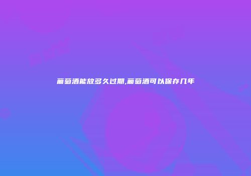 葡萄酒能放多久过期,葡萄酒可以保存几年
