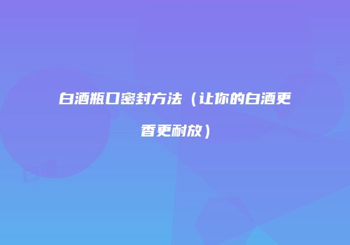 白酒瓶口密封方法（让你的白酒更香更耐放）