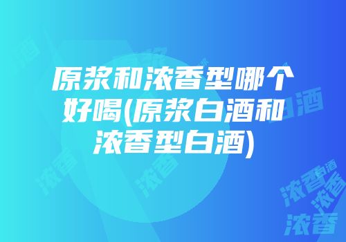 原浆和浓香型哪个好喝(原浆白酒和浓香型白酒)