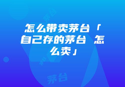 怎么带卖茅台「自己存的茅台 怎么卖」