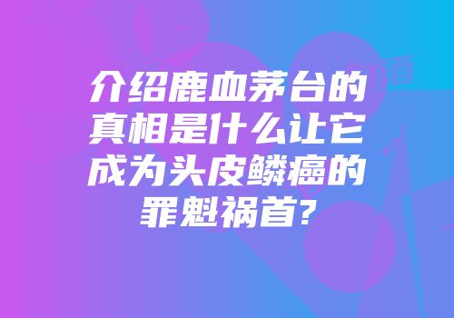 介绍鹿血茅台的真相是什么让它成为头皮鳞癌的罪魁祸首?