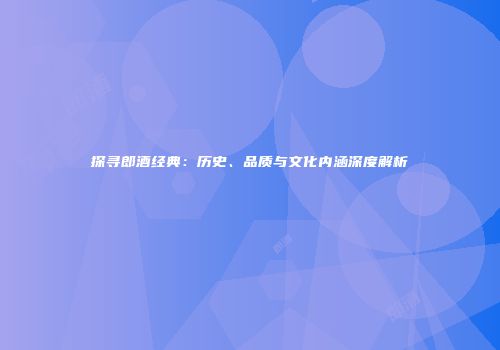 探寻郎酒经典：历史、品质与文化内涵深度解析