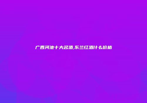 广西河池十大名酒,东兰红酒什么价格
