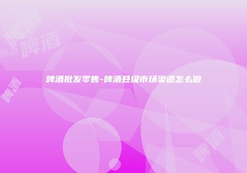 啤酒批发零售-啤酒县级市场渠道怎么做
