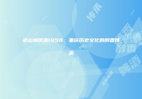 老山城啤酒1958：重庆历史文化的醇香传承