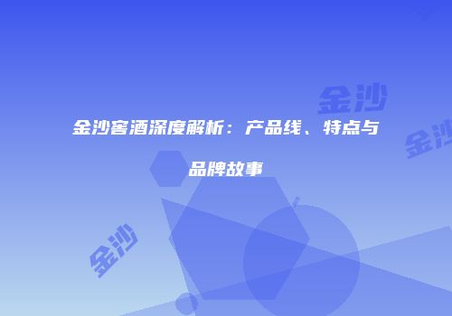 金沙窖酒深度解析：产品线、特点与品牌故事