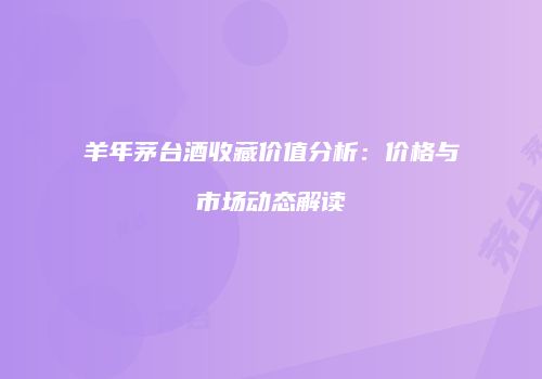 羊年茅台酒收藏价值分析：价格与市场动态解读