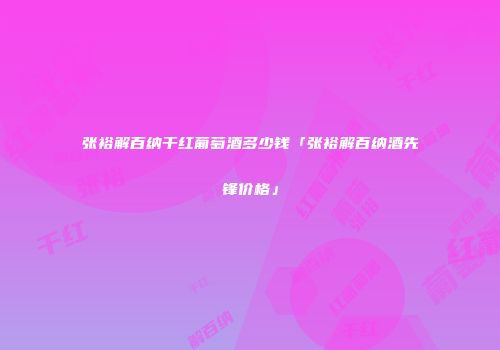 张裕解百纳干红葡萄酒多少钱「张裕解百纳酒先锋价格」