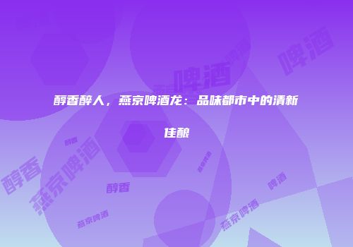 醇香醉人，燕京啤酒龙：品味都市中的清新佳酿