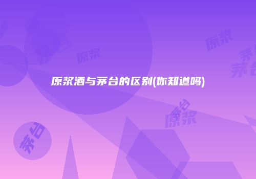 原浆酒与茅台的区别(你知道吗)