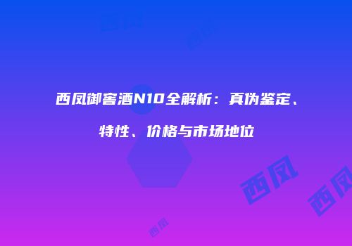 西凤御窖酒N10全解析：真伪鉴定、特性、价格与市场地位