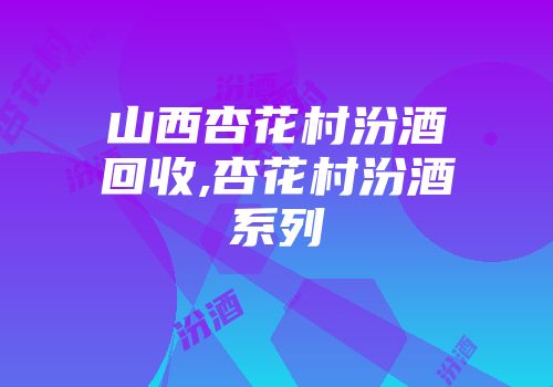 山西杏花村汾酒回收,杏花村汾酒系列
