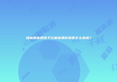 珍藏版赤霞珠干红葡萄酒价格表怎么查询？