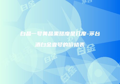 白晶一号黄晶果甜度是几度-茅台酒白金壹号的价格表