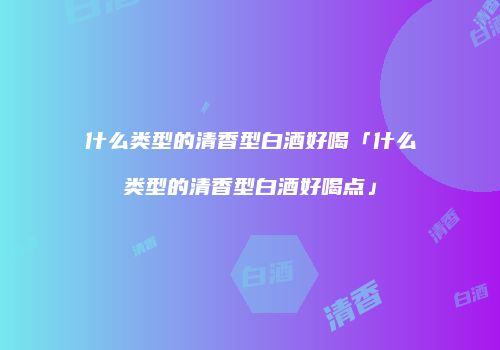 什么类型的清香型白酒好喝「什么类型的清香型白酒好喝点」