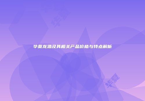 华夏龙酒及其相关产品价格与特点解析