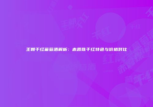 王朝干红葡萄酒解析：赤霞珠干红特色与价格对比