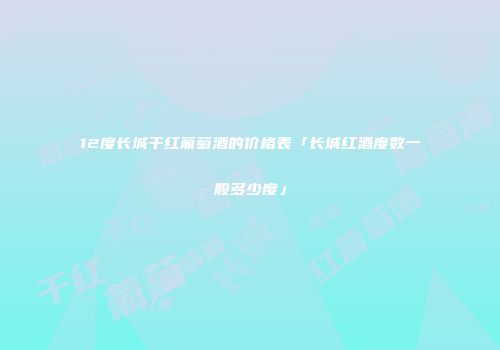 12度长城干红葡萄酒的价格表「长城红酒度数一般多少度」