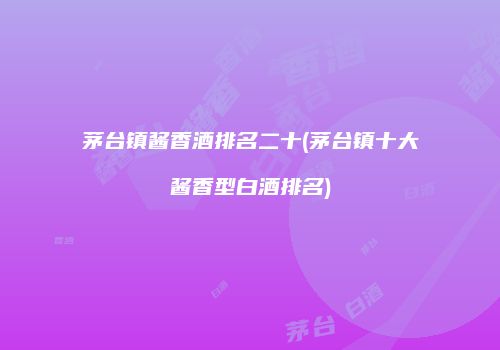茅台镇酱香酒排名二十(茅台镇十大酱香型白酒排名)