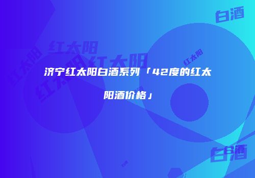 济宁红太阳白酒系列「42度的红太阳酒价格」