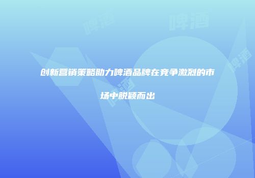 创新营销策略助力啤酒品牌在竞争激烈的市场中脱颖而出
