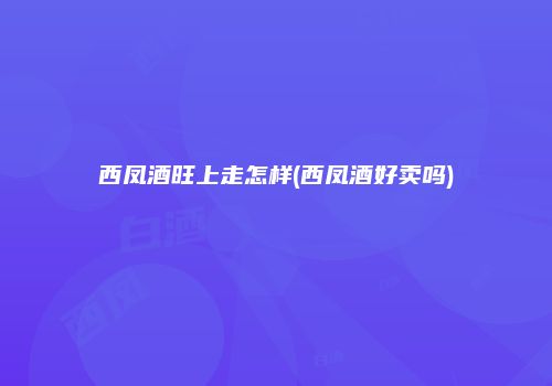 西凤酒旺上走怎样(西凤酒好卖吗)