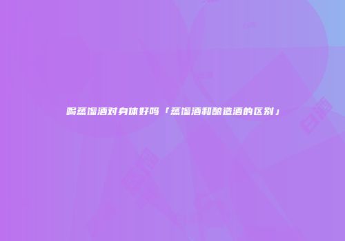 喝蒸馏酒对身体好吗「蒸馏酒和酿造酒的区别」
