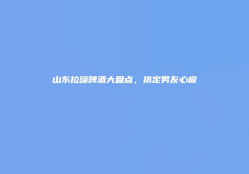 山东拉罐啤酒大盘点，搞定男友心扉