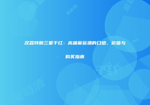 汉森特酿三星干红：高端葡萄酒的口感、价值与购买指南