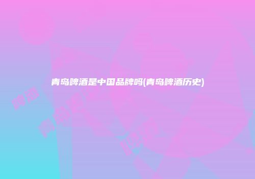 青岛啤酒是中国品牌吗(青岛啤酒历史)