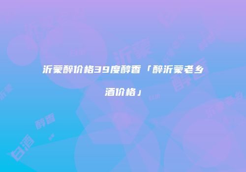 沂蒙醉价格39度醇香「醉沂蒙老乡酒价格」