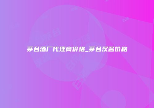 茅台酒厂代理商价格_茅台汉酱价格