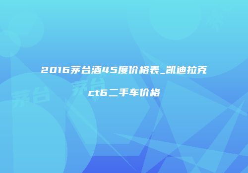 2016茅台酒45度价格表_凯迪拉克ct6二手车价格