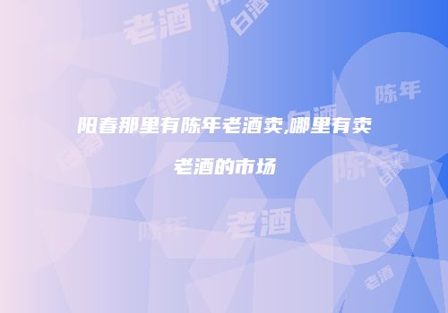 阳春那里有陈年老酒卖,哪里有卖老酒的市场