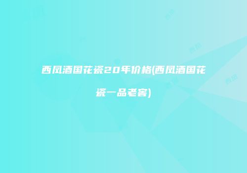 西凤酒国花瓷20年价格(西凤酒国花瓷一品老窖)
