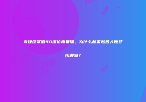 青稞原浆酒50度价格暴涨，为什么越来越多人愿意掏腰包？