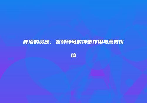 啤酒的灵魂：发酵酵母的神奇作用与营养价值
