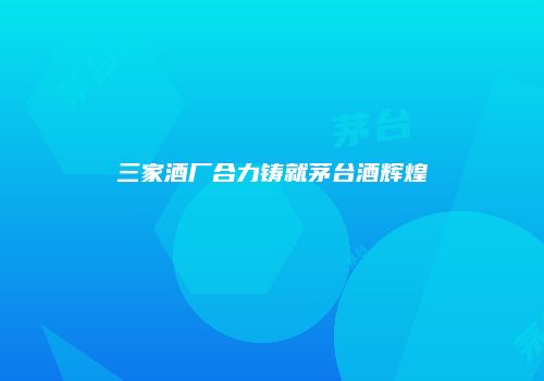 三家酒厂合力铸就茅台酒辉煌