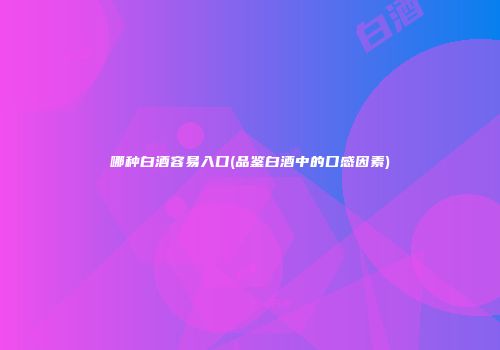 哪种白酒容易入口(品鉴白酒中的口感因素)