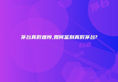 茅台真假难辨,如何鉴别真假茅台?