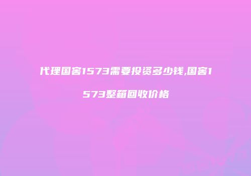 代理国窖1573需要投资多少钱,国窖1573整箱回收价格